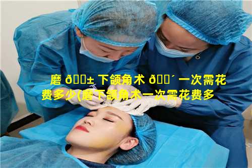 磨 🐱 下颌角术 🐴 一次需花费多少(磨下颌角术一次需花费多少时间)